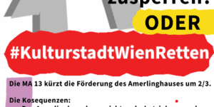 Text: Amerlinghaus zusperren? ODER #KulturstadtWienRetten Die MA 13 kürzt die Förderung des Amerlinghauses um 2/3. Die Konsequenzen: Das Amerlinghaus kann nicht mehr betrieben werden. Personal muss entlassen, Programme gestrichen, Räume geschlossen werden. Hausgruppen, Initiativen und Projekte, die im Haus ihre einzige Infrastruktur haben, verlieren existentielle Grundlagen. igkulturwien.net/kulturstadtwienretten